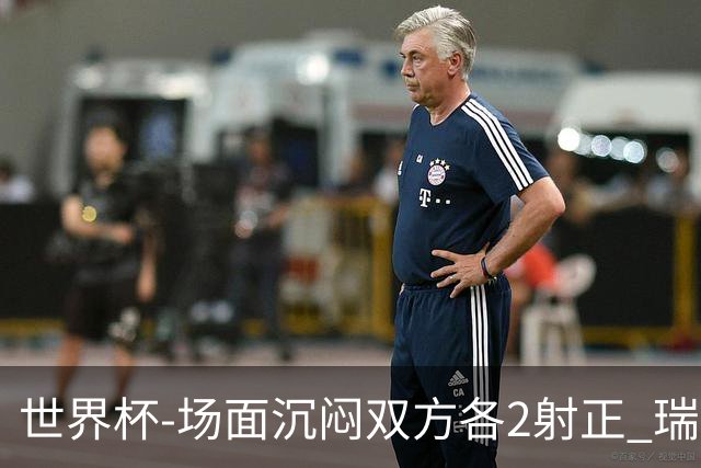 世界杯-场面沉闷双方各2射正 瑞士0-0哥伦比亚进加时