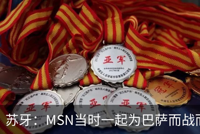 苏牙：MSN当时一起为巴萨而战而非为了个人进球，这让我们变更强
